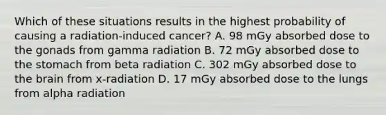 Which of these situations results in the highest probability of causing a radiation-induced cancer? A. 98 mGy absorbed dose to the gonads from gamma radiation B. 72 mGy absorbed dose to the stomach from beta radiation C. 302 mGy absorbed dose to the brain from x-radiation D. 17 mGy absorbed dose to the lungs from alpha radiation