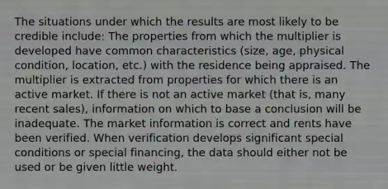 The situations under which the results are most likely to be credible include: The properties from which the multiplier is developed have common characteristics (size, age, physical condition, location, etc.) with the residence being appraised. The multiplier is extracted from properties for which there is an active market. If there is not an active market (that is, many recent sales), information on which to base a conclusion will be inadequate. The market information is correct and rents have been verified. When verification develops significant special conditions or special financing, the data should either not be used or be given little weight.