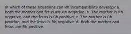 In which of these situations can Rh incompatibility develop? a. Both the mother and fetus are Rh negative. b. The mother is Rh negative, and the fetus is Rh positive. c. The mother is Rh positive, and the fetus is Rh negative. d. Both the mother and fetus are Rh positive.