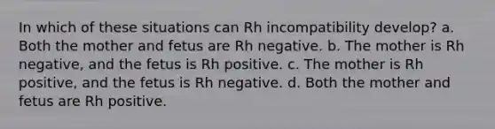 In which of these situations can Rh incompatibility develop? a. Both the mother and fetus are Rh negative. b. The mother is Rh negative, and the fetus is Rh positive. c. The mother is Rh positive, and the fetus is Rh negative. d. Both the mother and fetus are Rh positive.