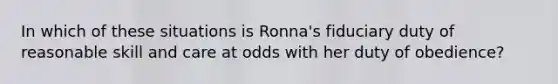 In which of these situations is Ronna's fiduciary duty of reasonable skill and care at odds with her duty of obedience?