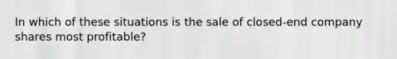 In which of these situations is the sale of closed-end company shares most profitable?