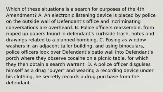 Which of these situations is a search for purposes of the 4th Amendment? A. An electronic listening device is placed by police on the outside wall of Defendant's office and incriminating conversations are overheard. B. Police officers reassemble, from ripped up papers found in defendant's curbside trash, notes and drawings related to a planned bombing. C. Posing as window washers in an adjacent taller building, and using binoculars, police officers look over Defendant's patio wall into Defendant's porch where they observe cocaine on a picnic table, for which they then obtain a search warrant. D. A police officer disguises himself as a drug "buyer" and wearing a recording device under his clothing, he secretly records a drug purchase from the defendant.