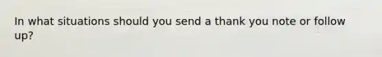 In what situations should you send a thank you note or follow up?