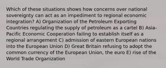 Which of these situations shows how concerns over national sovereignty can act as an impediment to regional economic integration? A) Organization of the Petroleum Exporting Countries regulating the supply of petroleum as a cartel B) Asia-Pacific Economic Cooperation failing to establish itself as a regional arrangement C) admission of eastern European nations into the European Union D) Great Britain refusing to adopt the common currency of the European Union, the euro E) rise of the World Trade Organization