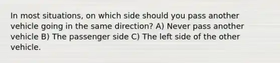 In most situations, on which side should you pass another vehicle going in the same direction? A) Never pass another vehicle B) The passenger side C) The left side of the other vehicle.