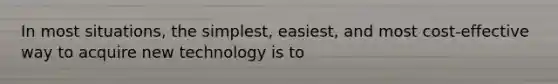 In most situations, the simplest, easiest, and most cost-effective way to acquire new technology is to