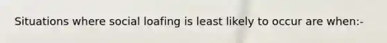 Situations where social loafing is least likely to occur are when:-