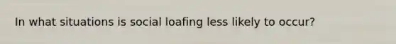 In what situations is social loafing less likely to occur?