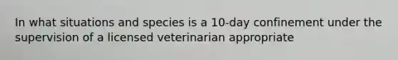 In what situations and species is a 10-day confinement under the supervision of a licensed veterinarian appropriate