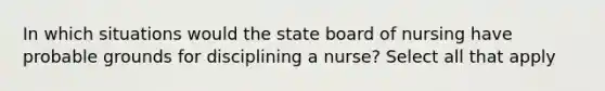 In which situations would the state board of nursing have probable grounds for disciplining a nurse? Select all that apply