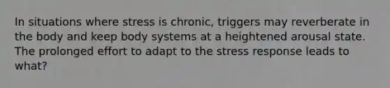 In situations where stress is chronic, triggers may reverberate in the body and keep body systems at a heightened arousal state. The prolonged effort to adapt to the stress response leads to what?