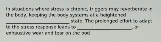 In situations where stress is chronic, triggers may reverberate in the body, keeping the body systems at a heightened ____________________________ state. The prolonged effort to adapt to the stress response leads to ________________________, or exhaustive wear and tear on the bod