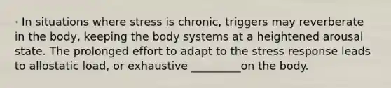 · In situations where stress is chronic, triggers may reverberate in the body, keeping the body systems at a heightened arousal state. The prolonged effort to adapt to the stress response leads to allostatic load, or exhaustive _________on the body.