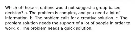 Which of these situations would not suggest a group-based decision? a. The problem is complex, and you need a lot of information. b. The problem calls for a creative solution. c. The problem solution needs the support of a lot of people in order to work. d. The problem needs a quick solution.