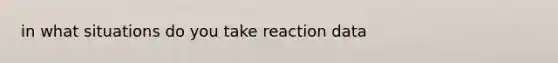 in what situations do you take reaction data