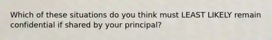 Which of these situations do you think must LEAST LIKELY remain confidential if shared by your principal?