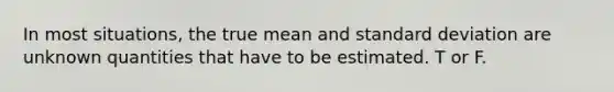 In most​ situations, the true mean and standard deviation are unknown quantities that have to be estimated. T or F.