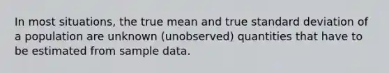 In most situations, the true mean and true standard deviation of a population are unknown (unobserved) quantities that have to be estimated from sample data.