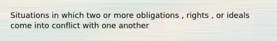 Situations in which two or more obligations , rights , or ideals come into conflict with one another