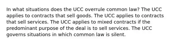 In what situations does the UCC overrule common law? The UCC applies to contracts that sell goods. The UCC applies to contracts that sell services. The UCC applies to mixed contracts if the predominant purpose of the deal is to sell services. The UCC governs situations in which common law is silent.