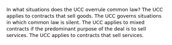 In what situations does the UCC overrule common law? The UCC applies to contracts that sell goods. The UCC governs situations in which common law is silent. The UCC applies to mixed contracts if the predominant purpose of the deal is to sell services. The UCC applies to contracts that sell services.