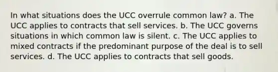 In what situations does the UCC overrule common law? a. The UCC applies to contracts that sell services. b. The UCC governs situations in which common law is silent. c. The UCC applies to mixed contracts if the predominant purpose of the deal is to sell services. d. The UCC applies to contracts that sell goods.