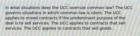 In what situations does the UCC overrule common law? The UCC governs situations in which common law is silent. The UCC applies to mixed contracts if the predominant purpose of the deal is to sell services. The UCC applies to contracts that sell services. The UCC applies to contracts that sell goods.