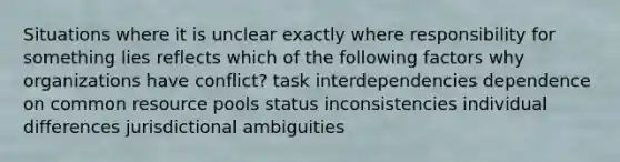 Situations where it is unclear exactly where responsibility for something lies reflects which of the following factors why organizations have conflict? task interdependencies dependence on common resource pools status inconsistencies individual differences jurisdictional ambiguities