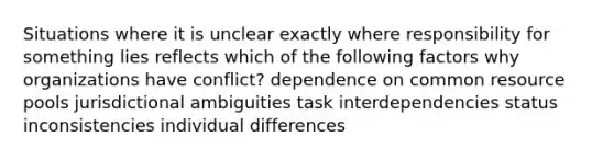 Situations where it is unclear exactly where responsibility for something lies reflects which of the following factors why organizations have conflict? dependence on common resource pools jurisdictional ambiguities task interdependencies status inconsistencies individual differences