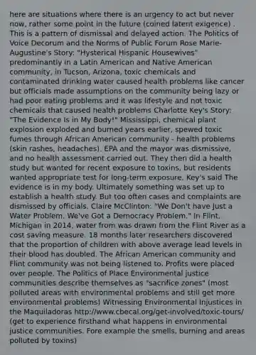 here are situations where there is an urgency to act but never now, rather some point in the future (coined latent exigence) . This is a pattern of dismissal and delayed action. The Politics of Voice Decorum and the Norms of Public Forum Rose Marie-Augustine's Story: "Hysterical Hispanic Housewives" predominantly in a Latin American and Native American community, in Tucson, Arizona, toxic chemicals and contaminated drinking water caused health problems like cancer but officials made assumptions on the community being lazy or had poor eating problems and it was lifestyle and not toxic chemicals that caused health problems Charlotte Key's Story: "The Evidence Is in My Body!" Mississippi, chemical plant explosion exploded and burned years earlier, spewed toxic fumes through African American community - health problems (skin rashes, headaches). EPA and the mayor was dismissive, and no health assessment carried out. They then did a health study but wanted for recent exposure to toxins, but residents wanted appropriate test for long-term exposure. Key's said The evidence is in my body. Ultimately something was set up to establish a health study. But too often cases and complaints are dismissed by officials. Claire McClinton: "We Don't have Just a Water Problem. We've Got a Democracy Problem." In Flint, Michigan in 2014, water from was drawn from the Flint River as a cost saving measure. 18 months later researchers discovered that the proportion of children with above average lead levels in their blood has doubled. The African American community and Flint community was not being listened to. Profits were placed over people. The Politics of Place Environmental justice communities describe themselves as "sacrifice zones" (most polluted areas with environmental problems and still get more environmental problems) Witnessing Environmental Injustices in the Maquiladoras http://www.cbecal.org/get-involved/toxic-tours/ (get to experience firsthand what happens in environmental justice communities. Fore example the smells, burning and areas polluted by toxins)