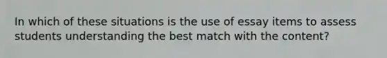 In which of these situations is the use of essay items to assess students understanding the best match with the content?