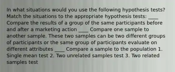 In what situations would you use the following hypothesis tests? Match the situations to the appropriate hypothesis tests: ____ Compare the results of a group of the same participants before and after a marketing action ____ Compare one sample to another sample. These two samples can be two different groups of participants or the same group of participants evaluate on different attributes ____ Compare a sample to the population 1. Single mean test 2. Two unrelated samples test 3. Two related samples test