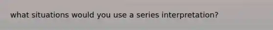 what situations would you use a series interpretation?