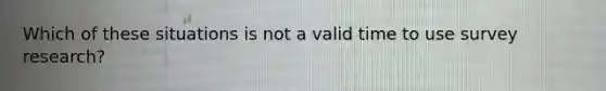 Which of these situations is not a valid time to use survey research?