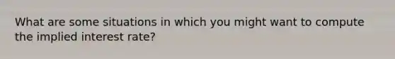 What are some situations in which you might want to compute the implied interest rate?