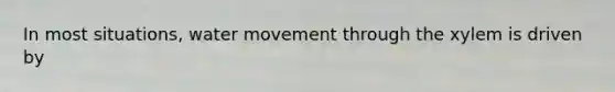 In most situations, water movement through the xylem is driven by