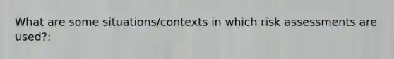 What are some situations/contexts in which risk assessments are used?: