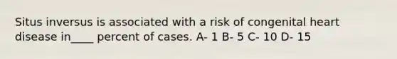 Situs inversus is associated with a risk of congenital heart disease in____ percent of cases. A- 1 B- 5 C- 10 D- 15