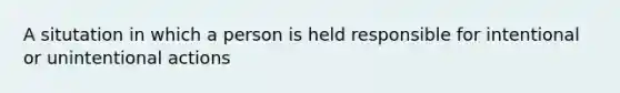 A situtation in which a person is held responsible for intentional or unintentional actions