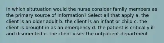 In which situtuation would the nurse consider family members as the primary source of information? Select all that apply a. the client is an older adult b. the client is an infant or child c. the client is brought in as an emergency d. the patient is critically ill and disoriented e. the client visits the outpatient department