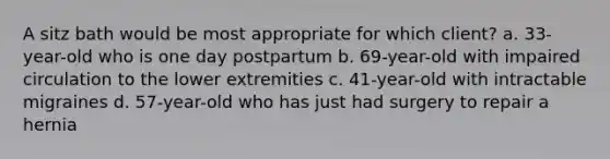 A sitz bath would be most appropriate for which client? a. 33-year-old who is one day postpartum b. 69-year-old with impaired circulation to the lower extremities c. 41-year-old with intractable migraines d. 57-year-old who has just had surgery to repair a hernia