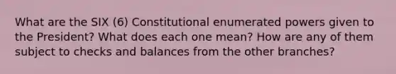 What are the SIX (6) Constitutional enumerated powers given to the President? What does each one mean? How are any of them subject to checks and balances from the other branches?