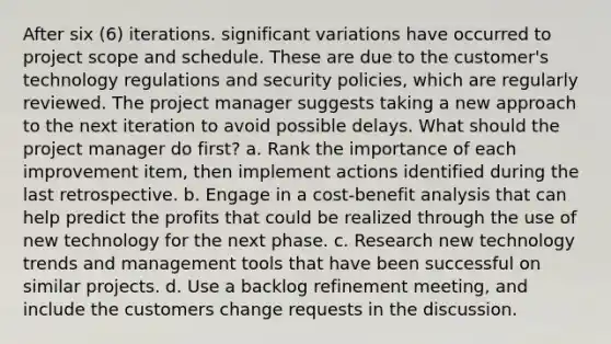 After six (6) iterations. significant variations have occurred to project scope and schedule. These are due to the customer's technology regulations and security policies, which are regularly reviewed. The project manager suggests taking a new approach to the next iteration to avoid possible delays. What should the project manager do first? a. Rank the importance of each improvement item, then implement actions identified during the last retrospective. b. Engage in a cost-benefit analysis that can help predict the profits that could be realized through the use of new technology for the next phase. c. Research new technology trends and management tools that have been successful on similar projects. d. Use a backlog refinement meeting, and include the customers change requests in the discussion.