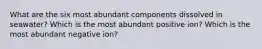 What are the six most abundant components dissolved in seawater? Which is the most abundant positive ion? Which is the most abundant negative ion?