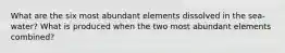 What are the six most abundant elements dissolved in the sea-water? What is produced when the two most abundant elements combined?