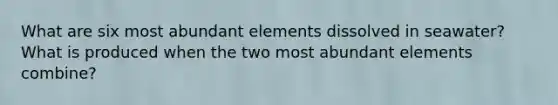 What are six most abundant elements dissolved in seawater? What is produced when the two most abundant elements combine?