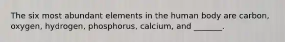 The six most abundant elements in the human body are carbon, oxygen, hydrogen, phosphorus, calcium, and _______.