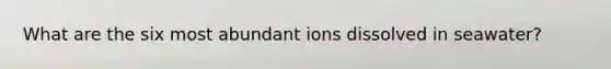 What are the six most abundant ions dissolved in seawater?