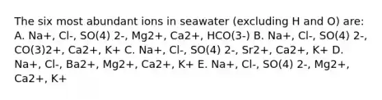 The six most abundant ions in seawater (excluding H and O) are: A. Na+, Cl-, SO(4) 2-, Mg2+, Ca2+, HCO(3-) B. Na+, Cl-, SO(4) 2-, CO(3)2+, Ca2+, K+ C. Na+, Cl-, SO(4) 2-, Sr2+, Ca2+, K+ D. Na+, Cl-, Ba2+, Mg2+, Ca2+, K+ E. Na+, Cl-, SO(4) 2-, Mg2+, Ca2+, K+